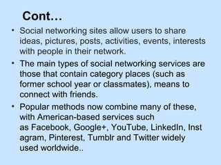 Cont… 
• Social networking sites allow users to share 
ideas, pictures, posts, activities, events, interests 
with people ...
