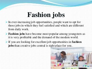 Fashion jobs
 In ever-increasing job opportunities, people want to opt for
those jobs in which they feel satisfied and which are different
from daily work.
 Fashion jobs have become most popular among youngsters as
it is very profitable and the demand of the modern world.
 If you are looking for excellent job opportunities in fashion
jobs than creative jobs central is right place for you.
 