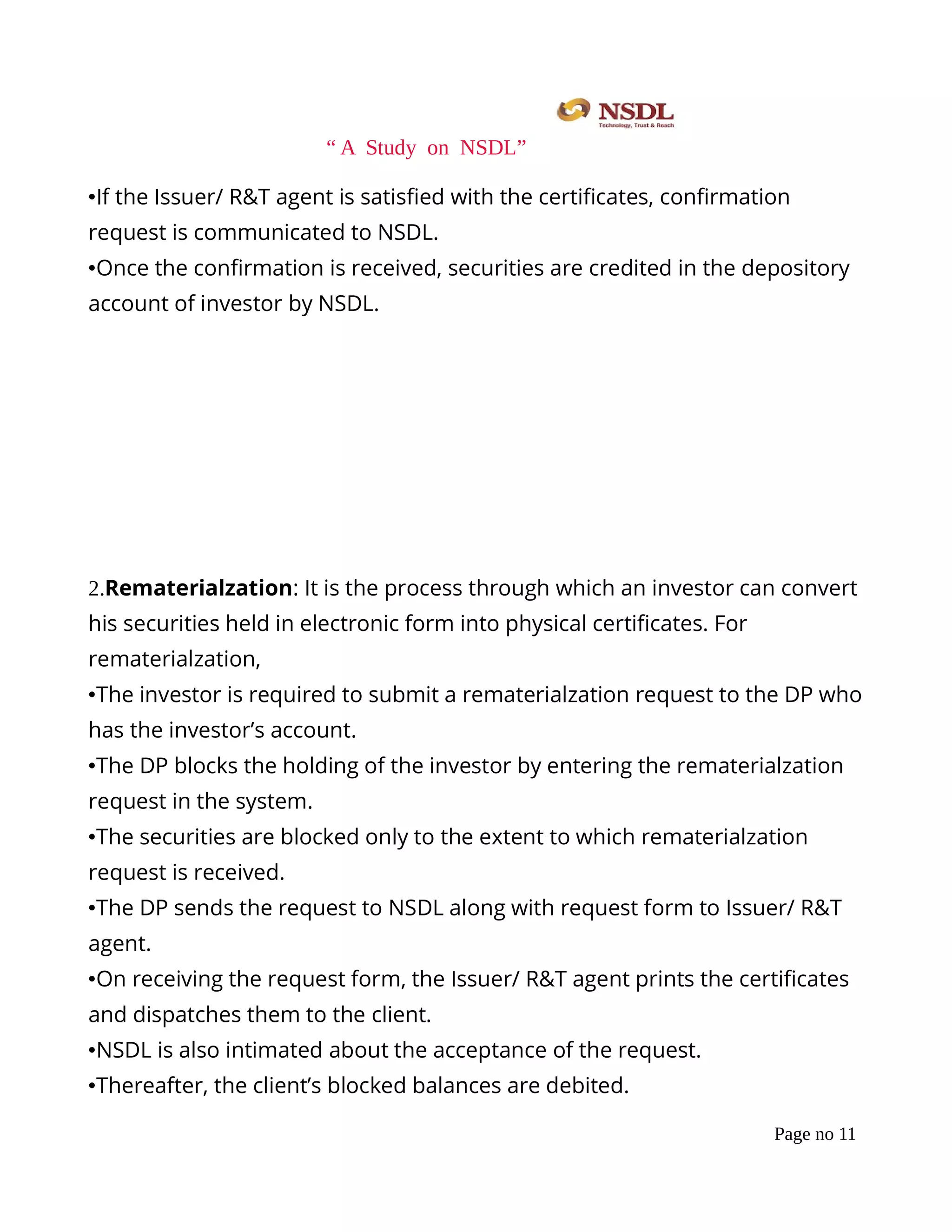 “ A Study on NSDL”
•If the Issuer/ R&T agent is satisﬁed with the certiﬁcates, conﬁrmation
request is communicated to NSDL.
•Once the conﬁrmation is received, securities are credited in the depository
account of investor by NSDL.
2.Rematerialzation: It is the process through which an investor can convert
his securities held in electronic form into physical certiﬁcates. For
rematerialzation,
•The investor is required to submit a rematerialzation request to the DP who
has the investor’s account.
•The DP blocks the holding of the investor by entering the rematerialzation
request in the system.
•The securities are blocked only to the extent to which rematerialzation
request is received.
•The DP sends the request to NSDL along with request form to Issuer/ R&T
agent.
•On receiving the request form, the Issuer/ R&T agent prints the certiﬁcates
and dispatches them to the client.
•NSDL is also intimated about the acceptance of the request.
•Thereafter, the client’s blocked balances are debited.
Page no 11
 