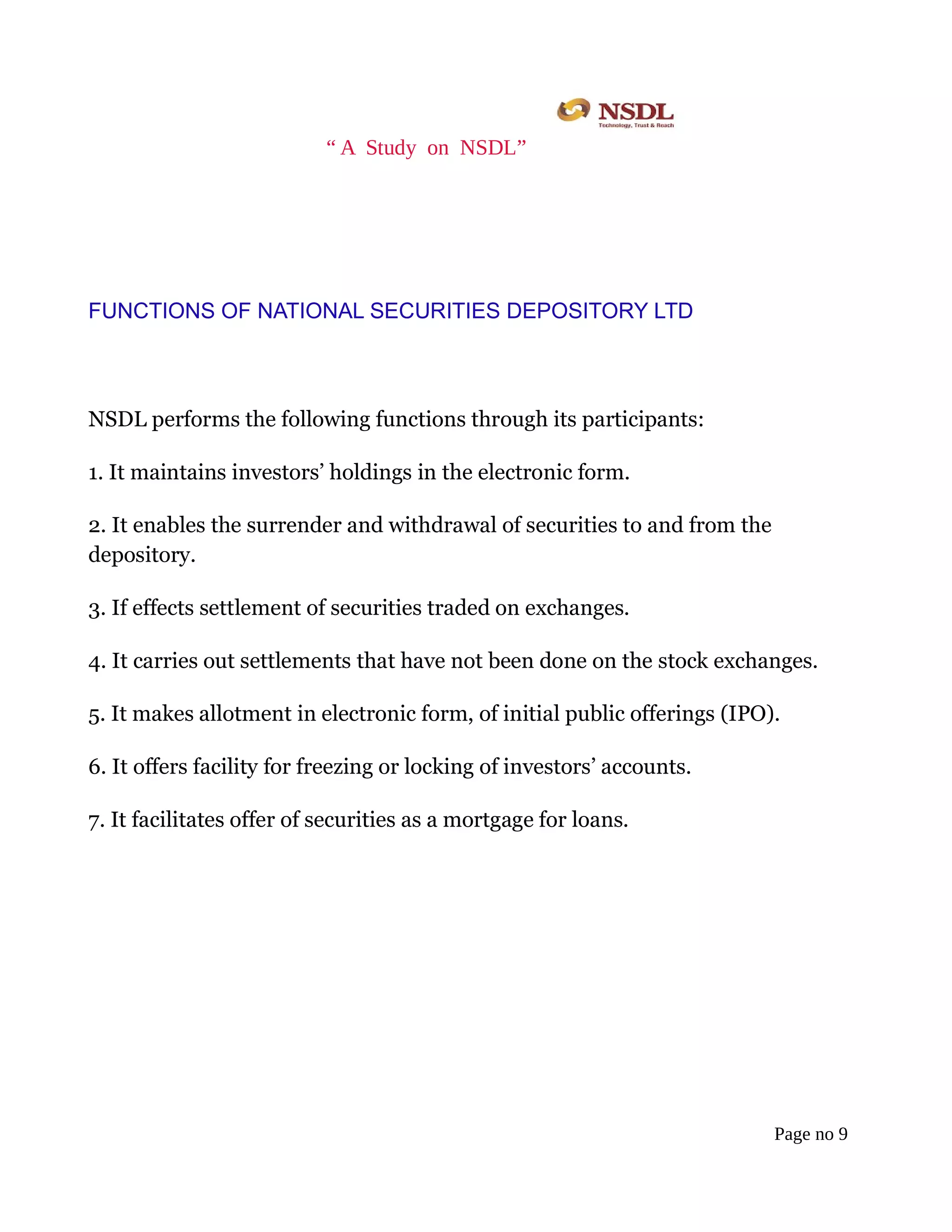 “ A Study on NSDL”
FUNCTIONS OF NATIONAL SECURITIES DEPOSITORY LTD
NSDL performs the following functions through its participants:
1. It maintains investors’ holdings in the electronic form.
2. It enables the surrender and withdrawal of securities to and from the
depository.
3. If effects settlement of securities traded on exchanges.
4. It carries out settlements that have not been done on the stock exchanges.
5. It makes allotment in electronic form, of initial public offerings (IPO).
6. It offers facility for freezing or locking of investors’ accounts.
7. It facilitates offer of securities as a mortgage for loans.
Page no 9
 