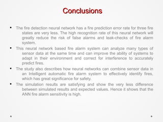 ConclusionsConclusions
§ The fire detection neural network has a fire prediction error rate for three fire
states are very less. The high recognition rate of this neural network will
greatly reduce the risk of false alarms and leak-checks of fire alarm
system.
§ This neural network based fire alarm system can analyze many types of
sensor data at the same time and can improve the ability of systems to
adapt in their environment and correct for interference to accurately
predict fires.
§ The study also describes how neural networks can combine sensor data in
an Intelligent automatic fire alarm system to effectively identify fires,
which has great significance for safety.
§ The simulation results are satisfying and show the very less difference
between simulated results and expected values. Hence it shows that the
ANN fire alarm sensitivity is high.
 