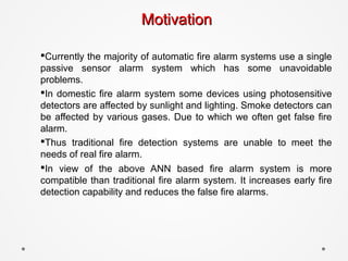 MotivationMotivation
§Currently the majority of automatic fire alarm systems use a single
passive sensor alarm system which has some unavoidable
problems.
§In domestic fire alarm system some devices using photosensitive
detectors are affected by sunlight and lighting. Smoke detectors can
be affected by various gases. Due to which we often get false fire
alarm.
§Thus traditional fire detection systems are unable to meet the
needs of real fire alarm.
§In view of the above ANN based fire alarm system is more
compatible than traditional fire alarm system. It increases early fire
detection capability and reduces the false fire alarms.
 