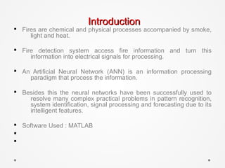 IntroductionIntroduction
§ Fires are chemical and physical processes accompanied by smoke,
light and heat.
§ Fire detection system access fire information and turn this
information into electrical signals for processing.
§ An Artificial Neural Network (ANN) is an information processing
paradigm that process the information.
§ Besides this the neural networks have been successfully used to
resolve many complex practical problems in pattern recognition,
system identification, signal processing and forecasting due to its
intelligent features.
§ Software Used : MATLAB
§
§
 