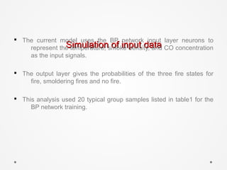 Simulation of input dataSimulation of input data
§ The current model uses the BP network input layer neurons to
represent the temperature, smoke density, and CO concentration
as the input signals.
§ The output layer gives the probabilities of the three fire states for
fire, smoldering fires and no fire.
§ This analysis used 20 typical group samples listed in table1 for the
BP network training.
 
