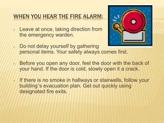 WHEN YOU HEAR THE FIRE ALARM:
 Leave at once, taking direction from
the emergency warden.
 Do not delay yourself by gathering
personal items. Your safety always comes first.
 Before you open any door, feel the door with the back of
your hand. If the door is cold, slowly open it a crack.
 If there is no smoke in hallways or stairwells, follow your
building’s evacuation plan. Get out quickly using
designated fire exits.
 