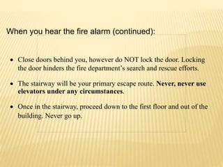  Close doors behind you, however do NOT lock the door. Locking
the door hinders the fire department’s search and rescue efforts.
 The stairway will be your primary escape route. Never, never use
elevators under any circumstances.
 Once in the stairway, proceed down to the first floor and out of the
building. Never go up.
When you hear the fire alarm (continued):
 