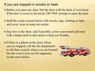  Before you open any door, feel the door with the back of your hand.
If the door is warm to the touch, DO NOT attempt to open the door.
 Stuff the cracks around doors with towels, rags, clothing or tape,
and cover vents to keep out smoke.
 Stay low to the floor, and if possible, cover your mouth and nose
with a damp cloth or dust mask to help you breathe.
 If there is a phone in the room where
you are trapped, call the fire department
to tell them exactly where you are located.
Do this even if you see fire apparatus
on the street below.
If you are trapped in smoke or heat:
 