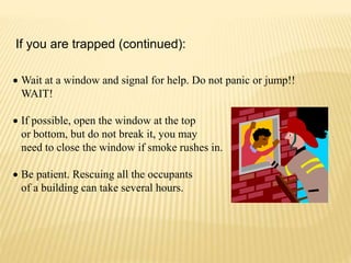  Wait at a window and signal for help. Do not panic or jump!!
WAIT!
 If possible, open the window at the top
or bottom, but do not break it, you may
need to close the window if smoke rushes in.
 Be patient. Rescuing all the occupants
of a building can take several hours.
If you are trapped (continued):
 