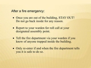 After a fire emergency:
 Once you are out of the building, STAY OUT!
Do not go back inside for any reason.
 Report to your warden for roll call at your
designated assembly point.
 Tell the fire department via your warden if you
know of anyone trapped inside the building.
 Only re-enter if and when the fire department tells
you it is safe to do so.
 
