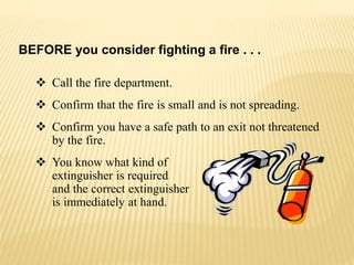  Call the fire department.
 Confirm that the fire is small and is not spreading.
 Confirm you have a safe path to an exit not threatened
by the fire.
 You know what kind of
extinguisher is required
and the correct extinguisher
is immediately at hand.
BEFORE you consider fighting a fire . . .
 