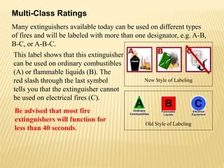 This label shows that this extinguisher
can be used on ordinary combustibles
(A) or flammable liquids (B). The
red slash through the last symbol
tells you that the extinguisher cannot
be used on electrical fires (C).
Multi-Class Ratings
New Style of Labeling
Old Style of Labeling
Be advised that most fire
extinguishers will function for
less than 40 seconds.
Many extinguishers available today can be used on different types
of fires and will be labeled with more than one designator, e.g. A-B,
B-C, or A-B-C.
 