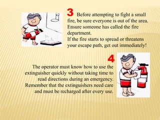 The operator must know how to use the
extinguisher quickly without taking time to
read directions during an emergency.
Remember that the extinguishers need care
and must be recharged after every use.
3
4
Before attempting to fight a small
fire, be sure everyone is out of the area.
Ensure someone has called the fire
department.
If the fire starts to spread or threatens
your escape path, get out immediately!
 