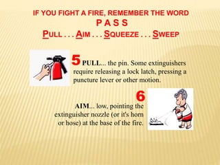 IF YOU FIGHT A FIRE, REMEMBER THE WORD
P A S S
PULL . . . AIM . . . SQUEEZE . . . SWEEP
AIM... low, pointing the
extinguisher nozzle (or it's horn
or hose) at the base of the fire.
PULL... the pin. Some extinguishers
require releasing a lock latch, pressing a
puncture lever or other motion.
5
6
 