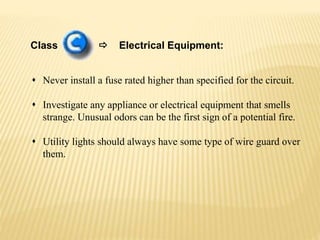 Class  Electrical Equipment:
 Never install a fuse rated higher than specified for the circuit.
 Investigate any appliance or electrical equipment that smells
strange. Unusual odors can be the first sign of a potential fire.
 Utility lights should always have some type of wire guard over
them.
 