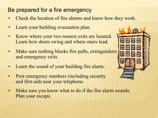 • Check the location of fire alarms and know how they work.
• Learn your building evacuation plan.
• Know where your two nearest exits are located.
Learn how doors swing and where stairs lead.
• Make sure nothing blocks fire pulls, extinguishers
and emergency exits.
• Learn the sound of your building fire alarm.
• Post emergency numbers (including security
and first aid) near your telephone.
• Make sure you know what to do if the fire alarm sounds.
Plan your escape.
Be prepared for a fire emergency
 