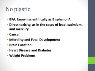 No plastic
• BPA, known scientifically as Bisphenol A
• Direct toxicity, as in the cases of lead, cadmium,
and mercury.
• Cancer
• Infertility and Fetal Development
• Brain Function
• Heart Disease and Diabetes
• Weight Problems
 