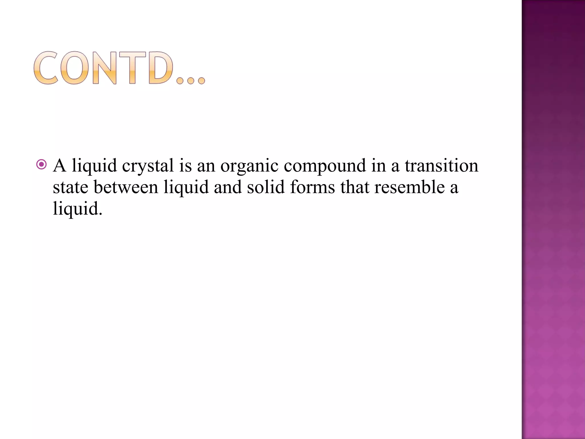 A liquid crystal is an organic compound in a transition state between liquid and solid forms that resemble a liquid. 