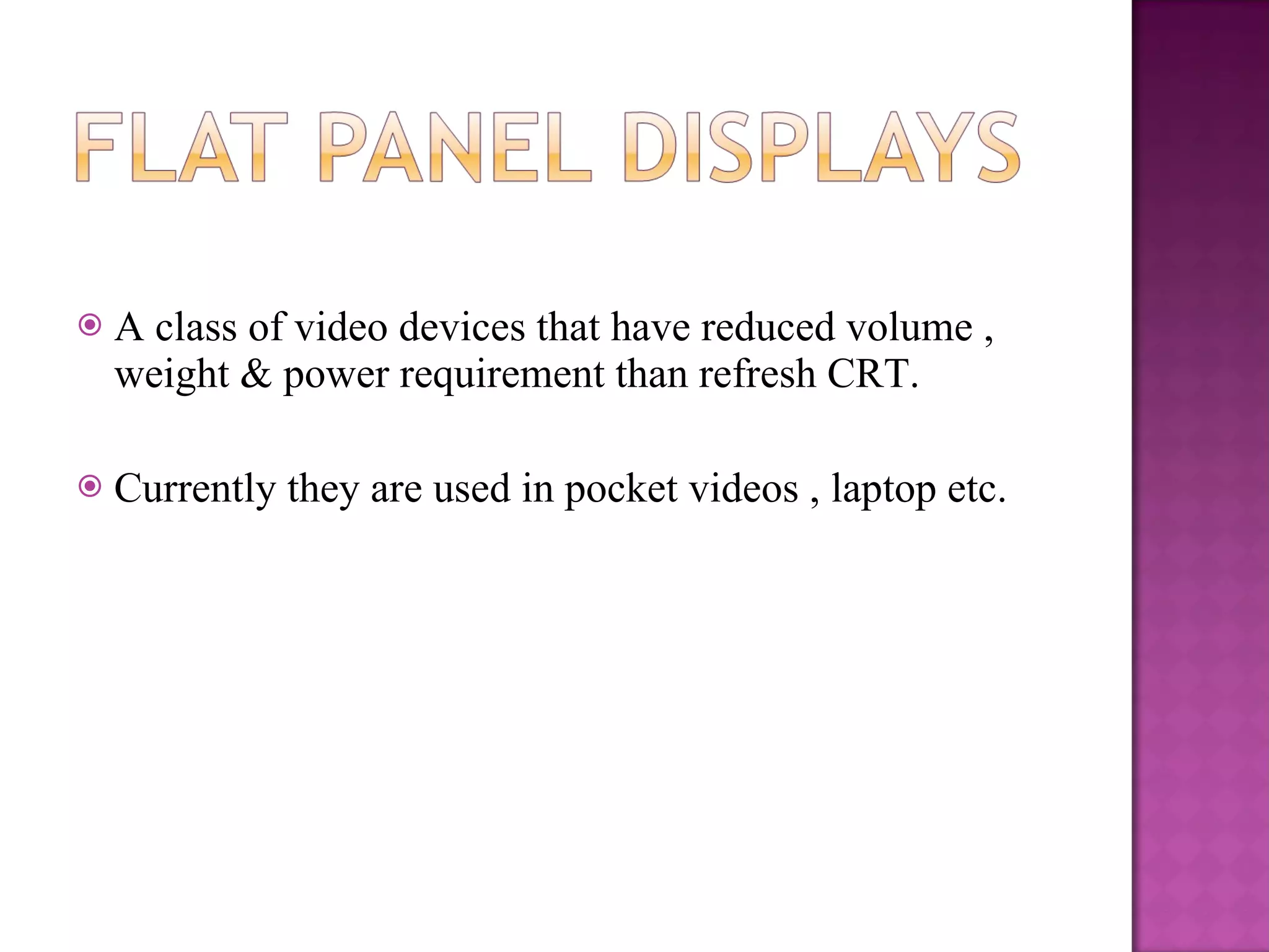 A class of video devices that have reduced volume , weight & power requirement than refresh CRT. Currently they are used in pocket videos , laptop etc. 