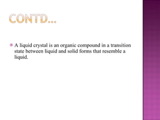 A liquid crystal is an organic compound in a transition state between liquid and solid forms that resemble a liquid. 