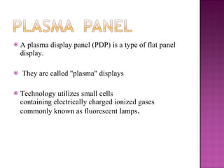 A plasma display panel (PDP) is a type of flat panel display. They are called "plasma" displays  Technology utilizes small cells containing electrically charged ionized gases commonly known as fluorescent lamps . 