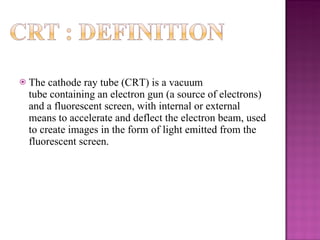 The cathode ray tube (CRT) is a vacuum tube containing an electron gun (a source of electrons) and a fluorescent screen, with internal or external means to accelerate and deflect the electron beam, used to create images in the form of light emitted from the fluorescent screen.  