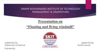 SWAMI KESHVANAND INSTITUTE OF TECHNOLOGY
MANAGEMENT & GRAMOTHAN
Presentation on
“Floating and flying windmill”
SUBMITTED TO:- SUBMITTED BY:
(Department of Electrical Tanishk Jharwal
Engineering)
 