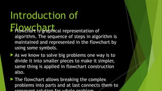 Introduction of
Flowchart
 Flowchart is graphical representation of
algorithm. The sequence of steps in algorithm is
maintained and represented in the flowchart by
using some symbols.
 As we know to solve big problems one way is to
divide it into smaller pieces to make it simpler,
same thing is applied in flowchart construction
also.
 The flowchart allows breaking the complex
problems into parts and at last connects them to
 