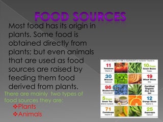 Most food has its origin in
 plants. Some food is
 obtained directly from
 plants; but even animals
 that are used as food
 sources are raised by
 feeding them food
 derived from plants.
There are mainly two types of
food sources they are:
   Plants
   Animals
 