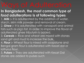 Ways of Adulteration
In Bangladesh, the most common type of
food adulterations is of following types:
1. Milk :- It is adulterated by the addition of water,
starch, skim milk powder and removal of cream.
2. Ghee :- It is adulterated with vanaspati and animal
fats such as pig's fat. In order to improve the flavor of
adulterated ghee tributyrin is added.
3. Cereals :- Rice and wheat are mixed with stones
sand grit and mud to increase the bulk.
4. Flour :- Wheat flour is mixed with soapstone and
Bengal gram flour is adulterated with Kesari dal or
lathyrus flour.
5. Pulses :- They are adulterated with Kesari Dal
stones are added to pulses such
 