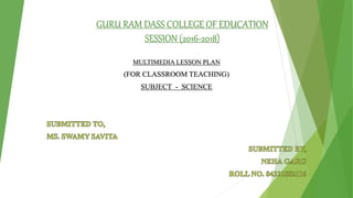 GURU RAM DASS COLLEGE OF EDUCATION
SESSION (2016-2018)
MULTIMEDIA LESSON PLAN
(FOR CLASSROOM TEACHING)
SUBJECT - SCIENCE
 