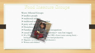 Worst Affected Groups:
landless people
traditional artisans
traditional services providers
petty self-employed workers
Homeless, beggars etc.
Families employed in ill-paid occupations
casual labourers (seasonal activities+ very low wages)
 SCs, STs and some sections of the OBCs (lower castes among them) –
having poor land-base or very low land productivity
 Migrants ( as a result of natural disasters )
 Women and children
 