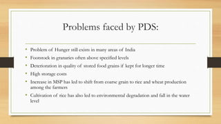 Problems faced by PDS:
• Problem of Hunger still exists in many areas of India
• Footstock in granaries often above specified levels
• Deterioration in quality of stored food grains if kept for longer time
• High storage costs
• Increase in MSP has led to shift from coarse grain to rice and wheat production
among the farmers
• Cultivation of rice has also led to environmental degradation and fall in the water
level
 