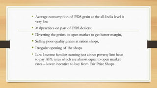 • Average consumption of PDS grain at the all-India level is
very low
• Malpractices on part of PDS dealers:
 Diverting the grains to open market to get better margin,
 Selling poor quality grains at ration shops,
 Irregular opening of the shops
• Low Income families earning just above poverty line have
to pay APL rates which are almost equal to open market
rates – lower incentive to buy from Fair Price Shops
 
