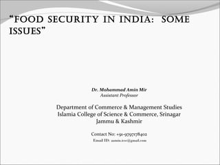 “Food Security in india: Some 
iSSueS” 
Dr. Mohammad Amin Mir 
Assistant Professor 
Department of Commerce & Management Studies 
Islamia College of Science & Commerce, Srinagar 
Jammu & Kashmir 
Contact No: +91-9797178402 
Email ID: aamin.icsc@gmail.com 
 