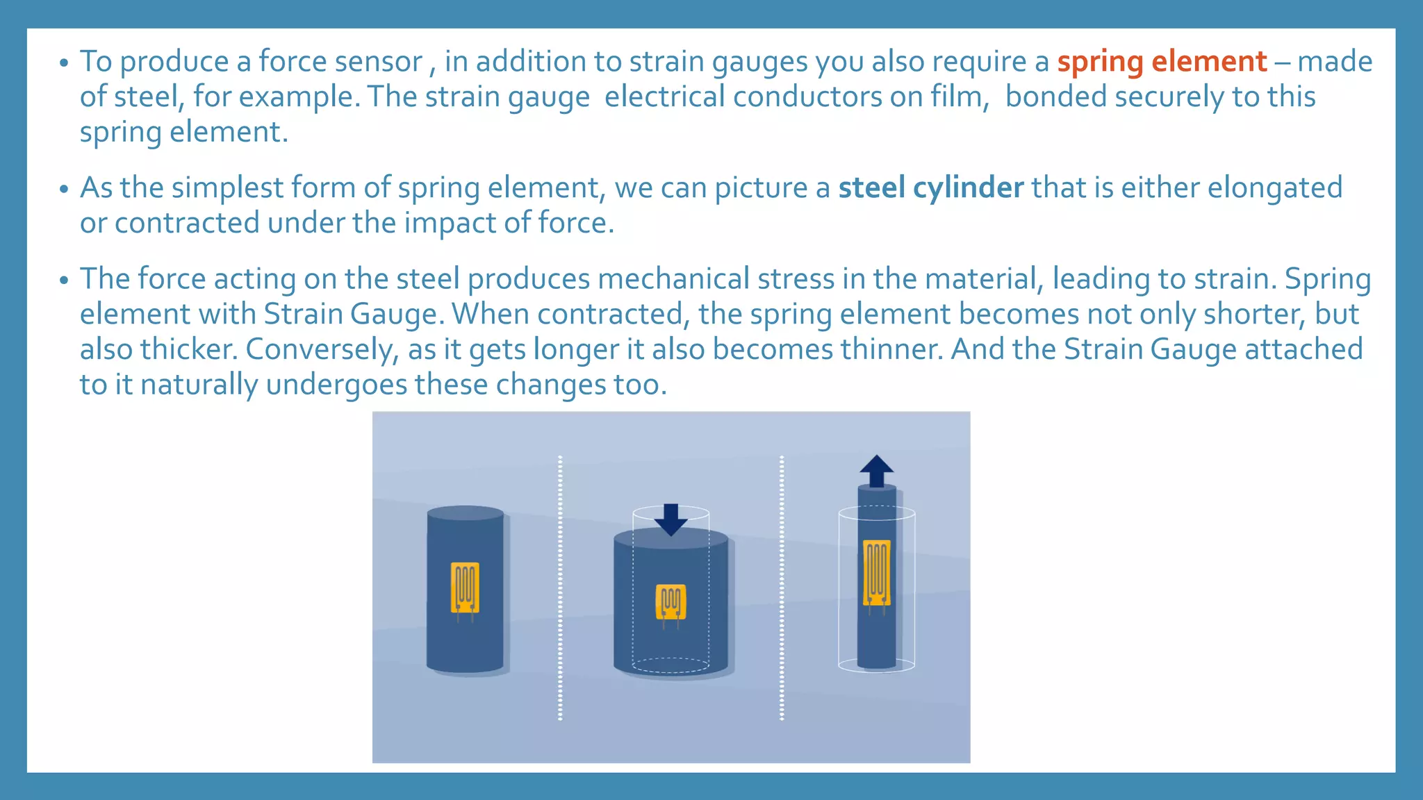 • To produce a force sensor , in addition to strain gauges you also require a spring element – made
of steel, for example.The strain gauge electrical conductors on film, bonded securely to this
spring element.
• As the simplest form of spring element, we can picture a steel cylinder that is either elongated
or contracted under the impact of force.
• The force acting on the steel produces mechanical stress in the material, leading to strain. Spring
element with Strain Gauge.When contracted, the spring element becomes not only shorter, but
also thicker. Conversely, as it gets longer it also becomes thinner. And the Strain Gauge attached
to it naturally undergoes these changes too.
 