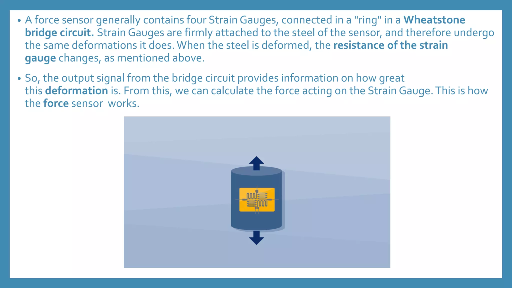 • A force sensor generally contains four Strain Gauges, connected in a "ring" in a Wheatstone
bridge circuit. Strain Gauges are firmly attached to the steel of the sensor, and therefore undergo
the same deformations it does.When the steel is deformed, the resistance of the strain
gauge changes, as mentioned above.
• So, the output signal from the bridge circuit provides information on how great
this deformation is. From this, we can calculate the force acting on the Strain Gauge.This is how
the force sensor works.
 