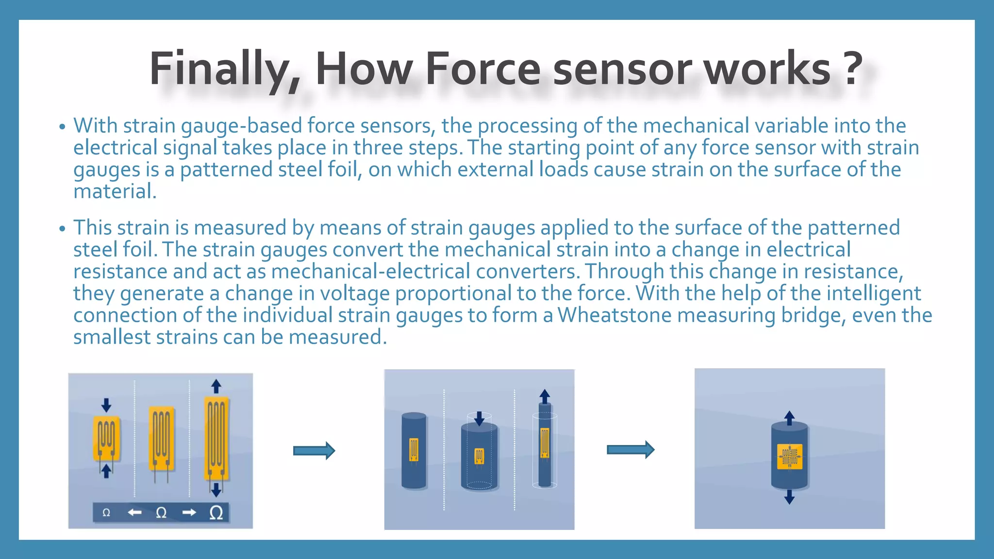 • With strain gauge-based force sensors, the processing of the mechanical variable into the
electrical signal takes place in three steps.The starting point of any force sensor with strain
gauges is a patterned steel foil, on which external loads cause strain on the surface of the
material.
• This strain is measured by means of strain gauges applied to the surface of the patterned
steel foil.The strain gauges convert the mechanical strain into a change in electrical
resistance and act as mechanical-electrical converters.Through this change in resistance,
they generate a change in voltage proportional to the force. With the help of the intelligent
connection of the individual strain gauges to form aWheatstone measuring bridge, even the
smallest strains can be measured.
Finally, How Force sensor works ?
 