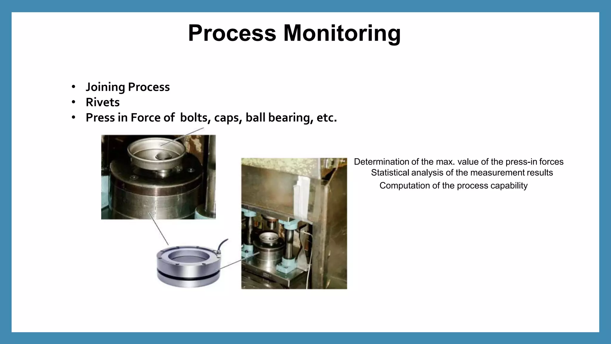 Process Monitoring
• Joining Process
• Rivets
• Press in Force of bolts, caps, ball bearing, etc.
Determination of the max. value of the press-in forces
Statistical analysis of the measurement results
Computation of the process capability
 