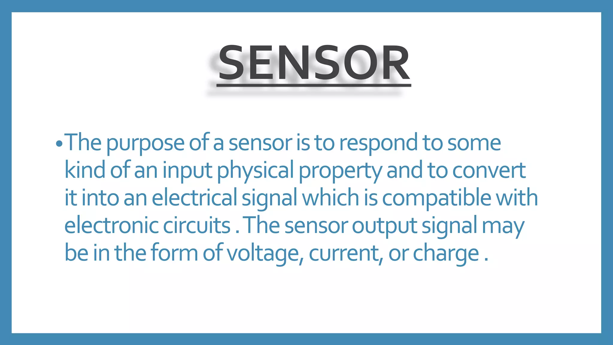 SENSOR
•Thepurposeofasensoristorespondtosome
kindofaninputphysicalpropertyandtoconvert
itintoanelectricalsignalwhichiscompatiblewith
electroniccircuits.Thesensoroutputsignalmay
beintheformofvoltage,current,orcharge.
 
