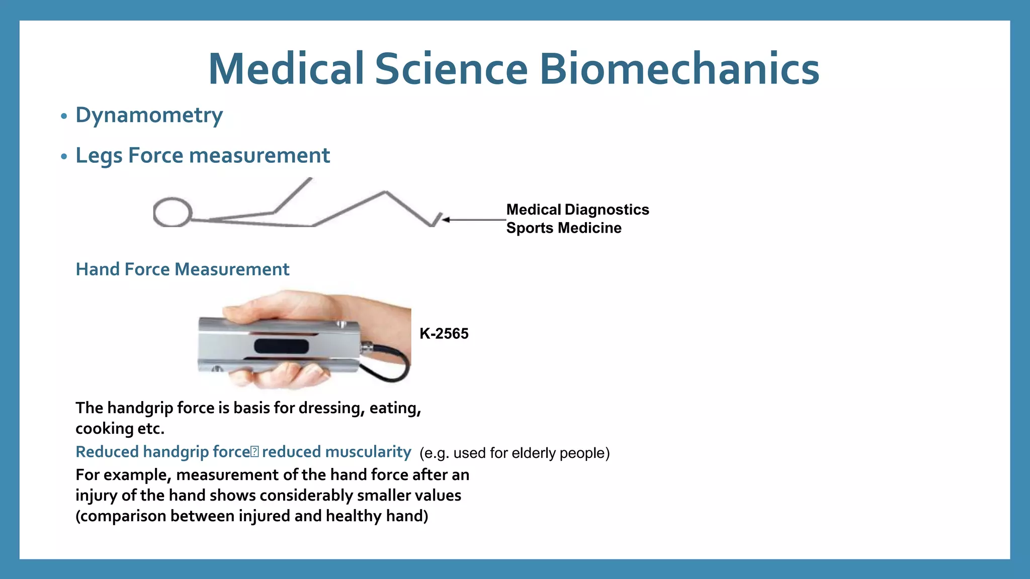 Medical Science Biomechanics
• Dynamometry
• Legs Force measurement
Medical Diagnostics
Sports Medicine
Hand Force Measurement
K-2565
The handgrip force is basis for dressing, eating,
cooking etc.
Reduced handgrip force reduced muscularity (e.g. used for elderly people)
For example, measurement of the hand force after an
injury of the hand shows considerably smaller values
(comparison between injured and healthy hand)
 