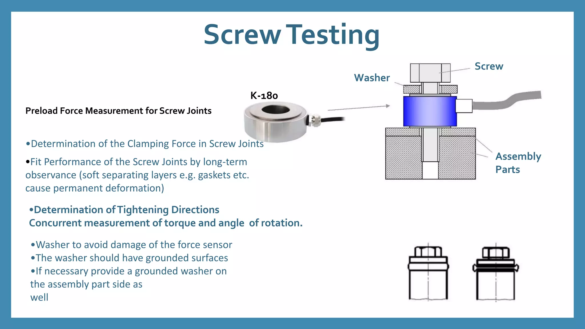 ScrewTesting
Preload Force Measurement for Screw Joints
Washer
K-180
Screw
Assembly
Parts
•Determination of the Clamping Force in Screw Joints
•Fit Performance of the Screw Joints by long-term
observance (soft separating layers e.g. gaskets etc.
cause permanent deformation)
•Determination ofTightening Directions
Concurrent measurement of torque and angle of rotation.
•Washer to avoid damage of the force sensor
•The washer should have grounded surfaces
•If necessary provide a grounded washer on
the assembly part side as
well
 
