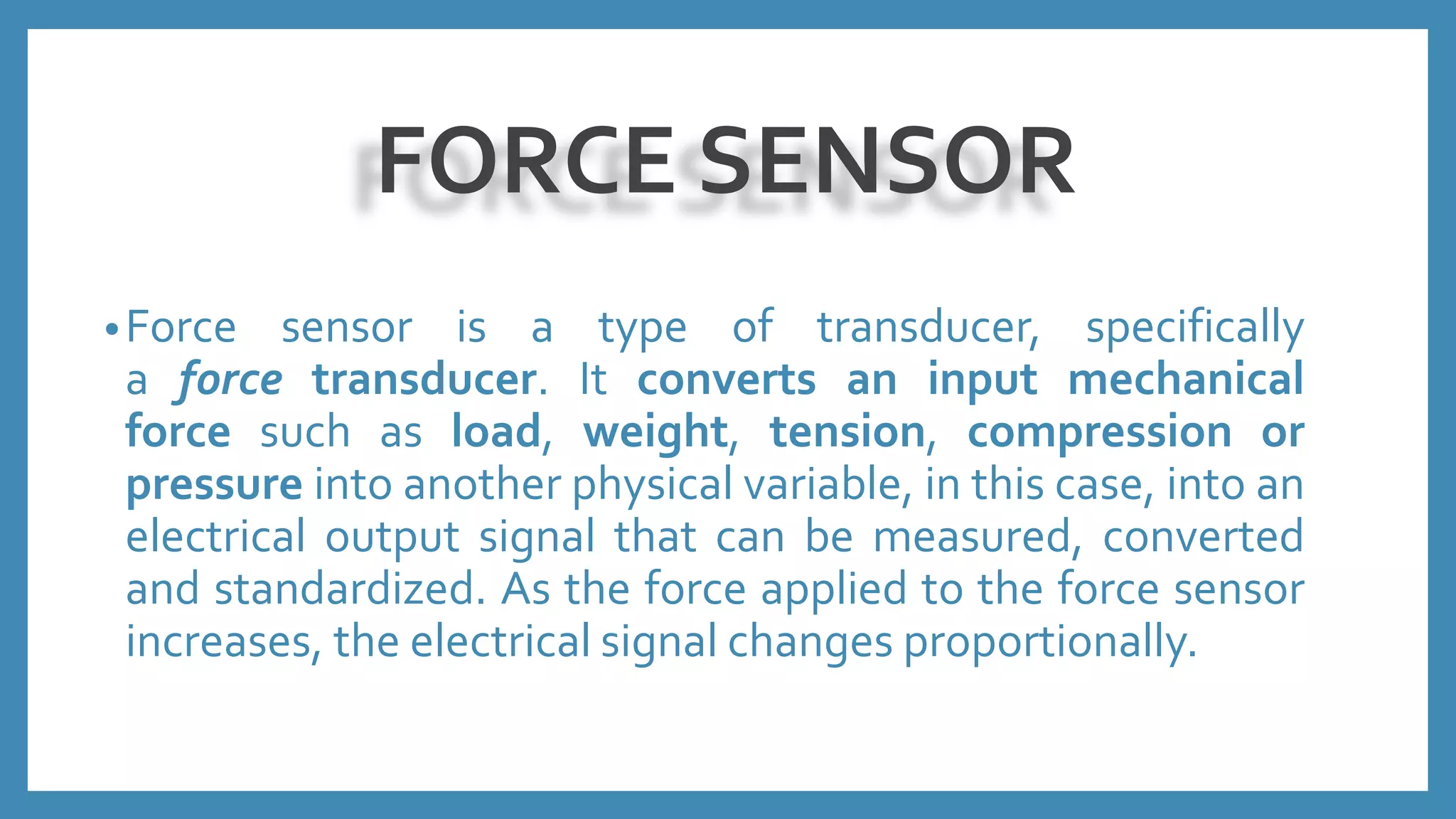 FORCE SENSOR
•Force sensor is a type of transducer, specifically
a force transducer. It converts an input mechanical
force such as load, weight, tension, compression or
pressure into another physical variable, in this case, into an
electrical output signal that can be measured, converted
and standardized. As the force applied to the force sensor
increases, the electrical signal changes proportionally.
 