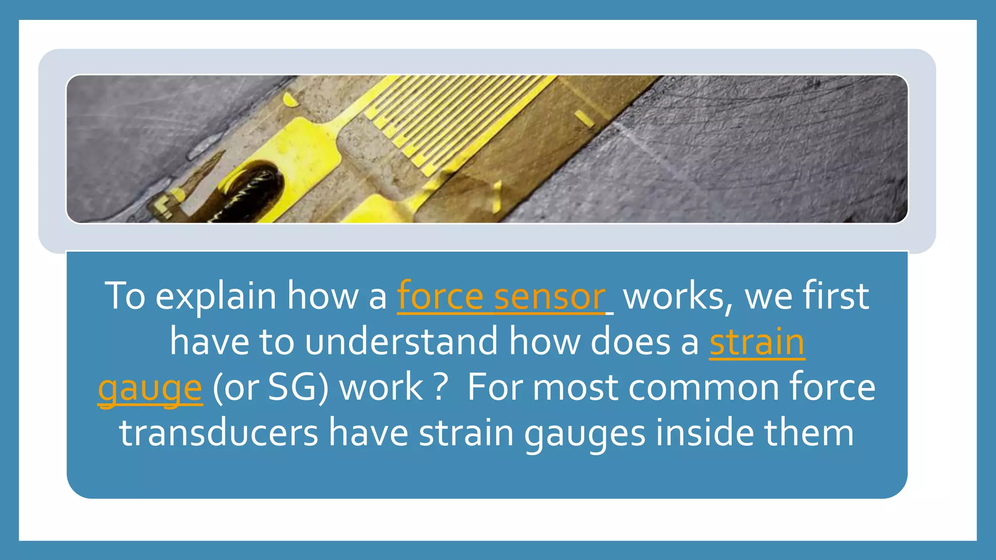 To explain how a force sensor works, we first
have to understand how does a strain
gauge (or SG) work ? For most common force
transducers have strain gauges inside them
 