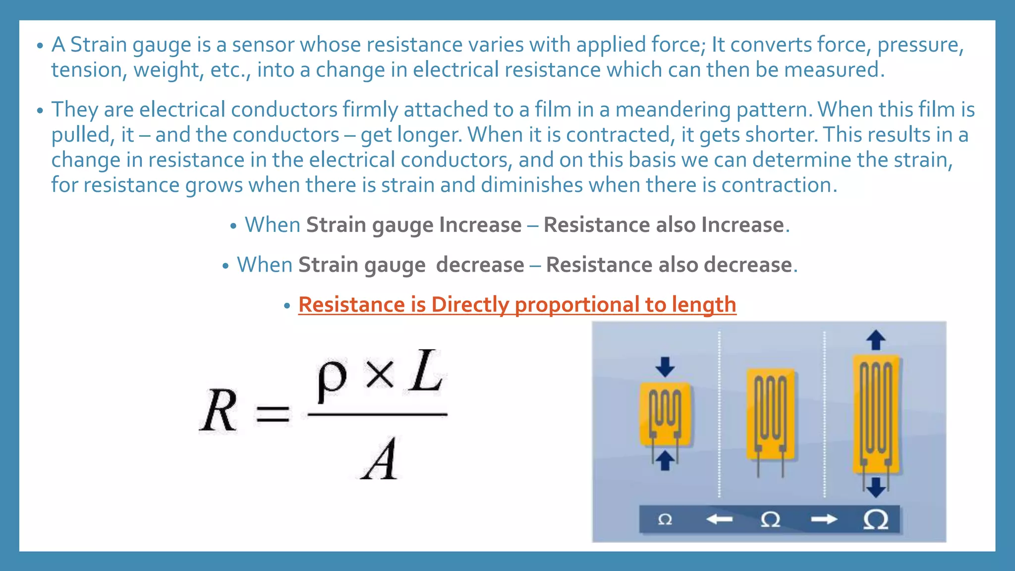 • A Strain gauge is a sensor whose resistance varies with applied force; It converts force, pressure,
tension, weight, etc., into a change in electrical resistance which can then be measured.
• They are electrical conductors firmly attached to a film in a meandering pattern.When this film is
pulled, it – and the conductors – get longer. When it is contracted, it gets shorter.This results in a
change in resistance in the electrical conductors, and on this basis we can determine the strain,
for resistance grows when there is strain and diminishes when there is contraction.
• When Strain gauge Increase – Resistance also Increase.
• When Strain gauge decrease – Resistance also decrease.
• Resistance is Directly proportional to length
 