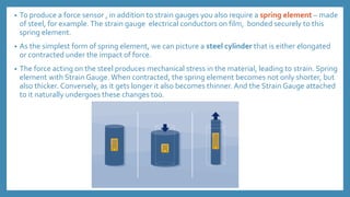 • To produce a force sensor , in addition to strain gauges you also require a spring element – made
of steel, for example.The strain gauge electrical conductors on film, bonded securely to this
spring element.
• As the simplest form of spring element, we can picture a steel cylinder that is either elongated
or contracted under the impact of force.
• The force acting on the steel produces mechanical stress in the material, leading to strain. Spring
element with Strain Gauge.When contracted, the spring element becomes not only shorter, but
also thicker. Conversely, as it gets longer it also becomes thinner. And the Strain Gauge attached
to it naturally undergoes these changes too.
 