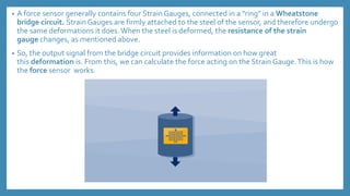 • A force sensor generally contains four Strain Gauges, connected in a "ring" in a Wheatstone
bridge circuit. Strain Gauges are firmly attached to the steel of the sensor, and therefore undergo
the same deformations it does.When the steel is deformed, the resistance of the strain
gauge changes, as mentioned above.
• So, the output signal from the bridge circuit provides information on how great
this deformation is. From this, we can calculate the force acting on the Strain Gauge.This is how
the force sensor works.
 