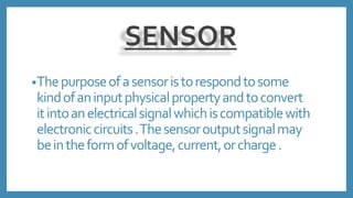 SENSOR
•Thepurposeofasensoristorespondtosome
kindofaninputphysicalpropertyandtoconvert
itintoanelectricalsignalwhichiscompatiblewith
electroniccircuits.Thesensoroutputsignalmay
beintheformofvoltage,current,orcharge.
 