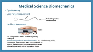 Medical Science Biomechanics
• Dynamometry
• Legs Force measurement
Medical Diagnostics
Sports Medicine
Hand Force Measurement
K-2565
The handgrip force is basis for dressing, eating,
cooking etc.
Reduced handgrip force reduced muscularity (e.g. used for elderly people)
For example, measurement of the hand force after an
injury of the hand shows considerably smaller values
(comparison between injured and healthy hand)
 