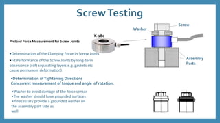 ScrewTesting
Preload Force Measurement for Screw Joints
Washer
K-180
Screw
Assembly
Parts
•Determination of the Clamping Force in Screw Joints
•Fit Performance of the Screw Joints by long-term
observance (soft separating layers e.g. gaskets etc.
cause permanent deformation)
•Determination ofTightening Directions
Concurrent measurement of torque and angle of rotation.
•Washer to avoid damage of the force sensor
•The washer should have grounded surfaces
•If necessary provide a grounded washer on
the assembly part side as
well
 