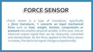 FORCE SENSOR
•Force sensor is a type of transducer, specifically
a force transducer. It converts an input mechanical
force such as load, weight, tension, compression or
pressure into another physical variable, in this case, into an
electrical output signal that can be measured, converted
and standardized. As the force applied to the force sensor
increases, the electrical signal changes proportionally.
 